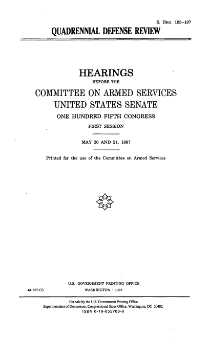 handle is hein.cbhear/qdrdr0001 and id is 1 raw text is: S. HRG. 105-197
QUADRENNIAL DEFENSE REVIEW

HEARINGS
BEFORE THE
COMMITTEE ON ARMED SERVICES
UNITED STATES SENATE
ONE HUNDRED FIFTH CONGRESS
FIRST SESSION
MAY 20 AND 21, 1997
Printed for the use of the Committee on Armed Services

U.S. GOVERNMENT PRINTING OFFICE
WASHINGTON : 1997

43-867 CC

For sale by the U.S. Government Printing Office
Superintendent of Documents, Congressional Sales Office, Washington, DC 20402
ISBN 0-16-055703-8


