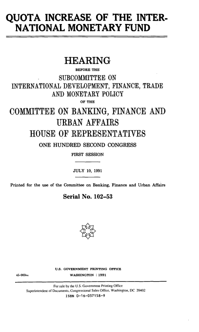 handle is hein.cbhear/qinmf0001 and id is 1 raw text is: QUOTA INCREASE OF THE INTER-
NATIONAL MONETARY FUND

HEARING
BEFORE THE
SUBCOMMITTEE ON
INTERNATIONAL DEVELOPMENT, FINANCE, TRADE
AND MONETARY POLICY
OF THE
COMMITTEE ON BANKING, FINANCE AND
URBAN AFFAIRS
HOUSE OF REPRESENTATIVES
ONE HUNDRED SECOND CONGRESS
FIRST SESSION

JULY 10, 1991

Printed for the use of the Committee on Banking, Finance and Urban Affairs
Serial No. 102-53
U.S. GOVERNMENT PRINTING OFFICE

45-003=

WASHINGTON : 1991

For sale by the U.S. Government Printing Office
Superintendent of Documents, Congressional Sales Office, Washington, DC 20402
ISBN 0-16-037158-9


