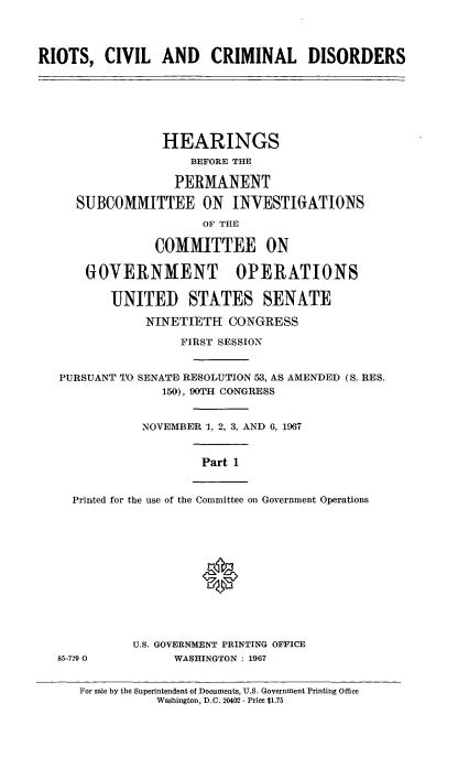 handle is hein.cbhear/rccdi0001 and id is 1 raw text is: 




RIOTS,   CIVIL   AND CRIMINAL DISORDERS


              HEARINGS
                  BEFORE THE

                PERMANENT

  SUBCOMMITTEE ON INVESTIGATIONS

                    OF THE

             COMMITTEE ON

    GOVERNMENT OPERATIONS

       UNITED STATES SENATE

            NINETIETH  CONGRESS

                 FIRST SESSION


PURSUANT TO SENATE RESOLUTION 53, AS AMENDED (S. RES.
              150), 90TH CONGRESS


           NOVEMBER 1, 2, 3, AND 6, 1967


Part 1


Printed for the use of the Committee on Government Operations








                  0


U.S. GOVERNMENT PRINTING OFFICE
      WASHINGTON : 1967


For sale by the Superintendent of Documents, U.S. Government Printing Office
           Washington, D.C. 20402 - Price $1.75


85-779 0


