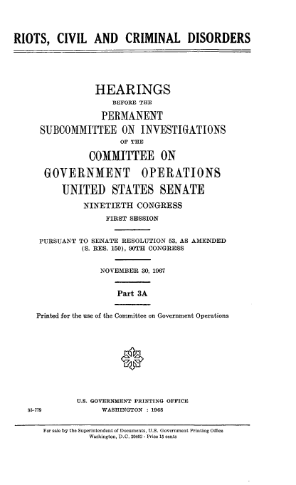 handle is hein.cbhear/rccdiiia0001 and id is 1 raw text is: 




RIOTS,   CIVIL   AND CRIMINAL DISORDERS






                 HEARINGS
                     BEFORE THE

                   PERMANENT

      SUBCOMMITTEE ON INVESTIGATIONS
                       OF THE

                COMMITTEE ON

       GOVERNMENT OPERATIONS

          UNITED STATES SENATE

               NINETIETH  CONGRESS
                    FIRST SESSION


     PURSUANT TO SENATE RESOLUTION 53, AS AMENDED
               (S. RES. 150), 90TH CONGRESS


                  NOVEMBER 30, 1967


                      Part 3A


     Printed for the use of the Committee on Government Operations






                       0



             U.S. GOVERNMENT PRINTING OFFICE
   85-779          WASHINGTON : 1968


For sale by the Superintendent of Documents, U.S. Government Printing Office
          Washington, D.C. 20402 - Price 15 cents


