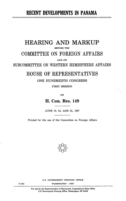 handle is hein.cbhear/rcdvpna0001 and id is 1 raw text is: RECENT DEVELOPMENTS IN PANAMA

HEARING AND MARKUP
BEFORE THE
COMMITTEE ON FOREIGN AFFAIRS
AND ITS
SUBCOMIMITTEE ON WESTERN HEMISPHERE AFFAIRS
HOUSE OF REPRESENTATIVES
ONE HUNDREDTH CONGRESS
FIRST SESSION
ON
H. Con. Res. 149
JUNE 18, 24, AND 25, 1987
Printed for the use of the Committee on Foreign Affairs

76-962

U.S. GOVERNMENT PRINTING OFFICE
WASHINGTON : 1987
For sale by the Superintendent of Documents, Congressional Sales Office
U.S. Government Printing Office, Washington, DC 20402


