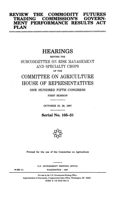 handle is hein.cbhear/rcftc0001 and id is 1 raw text is: REVIEW THE COMMODITY FUTURES
TRADING COMMISSION'S GOVERN-
MENT PERFORMANCE RESULTS ACT
PLAN

HEARINGS
BEFORE THE
SUBCOMMITTEE ON RISK MANAGEMENT
AND SPECIALTY CROPS
OF THE
COMMITTEE ON AGRICULTURE
HOUSE OF REPRESENTATIVES
ONE HUNDRED FIFTH CONGRESS
FIRST SESSION
OCTOBER 22, 29, 1997
Serial No. 105-31
Printed for the use of the Committee on Agriculture
U.S. GOVERNMENT PRINTING OFFICE

44-886 CC

WASHINGTON : 1997

For sale by the U.S. Government Printing Office
Superintendent of Documents, Congressional Sales Office, Washington, DC 20402
ISBN 0-16-055783-6


