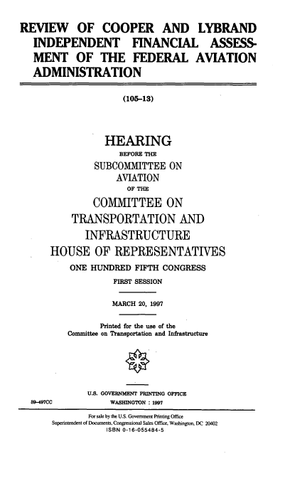 handle is hein.cbhear/rclif0001 and id is 1 raw text is: REVIEW OF COOPER AND LYBRAND
INDEPENDENT FINANCIAL ASSESS-
MENT OF THE FEDERAL AVIATION
ADMINISTRATION
(105-13)
HEARING
BEFORE THE
SUBCOMMITTEE ON
AVIATION
OF THE
CO1VMITTEE ON
TRANSPORTATION AND
INFRASTRUCTURE
HOUSE OF REPRESENTATIVES
ONE HUNDRED FIFTH CONGRESS
FIRST SESSION
MARCH 20, 1997
Printed for the use of the
Committee on Transportation and Infrastructure
U.S. GOVERNMENT PRINTING OFFICE
89-497CC            WASHINGTON : 1997
For sale by the U.S. Government Printing Office
Superintendent of Documents, Congressional Sales Office, Washington, DC 20402
ISBN 0-16-055484-5


