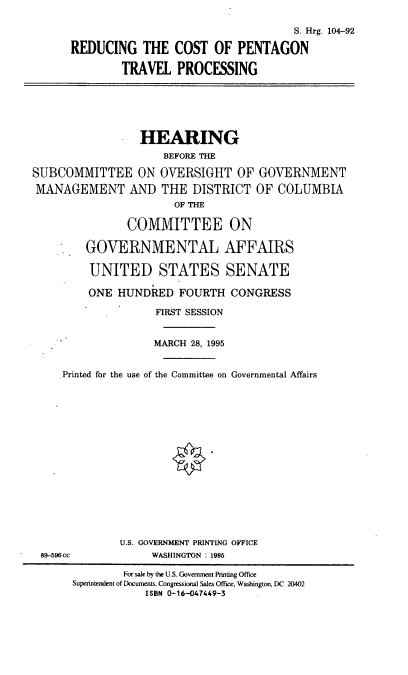 handle is hein.cbhear/rcptp0001 and id is 1 raw text is: S. Hrg. 104-92
REDUCING THE COST OF PENTAGON
TRAVEL PROCESSING

HEARING
BEFORE THE
SUBCOMMITTEE ON OVERSIGHT OF GOVERNMENT
MANAGEMENT AND THE DISTRICT OF COLUMBIA
OF THE
COMMITTEE ON
GOVERNMENTAL AFFAIRS
UNITED STATES SENATE
ONE HUNDRED FOURTH CONGRESS
FIRST SESSION
MARCH 28, 1995
Printed for the use of the Committee on Governmental Affairs

U.S. GOVERNMENT PRINTING OFFICE
WASHINGTON : 1995

89-596cc

For sale by the U.S. Government Printing Office
Superintendent of Documents, Congressional Sales Office, Washington, DC 20402
ISBN 0-16-047449-3


