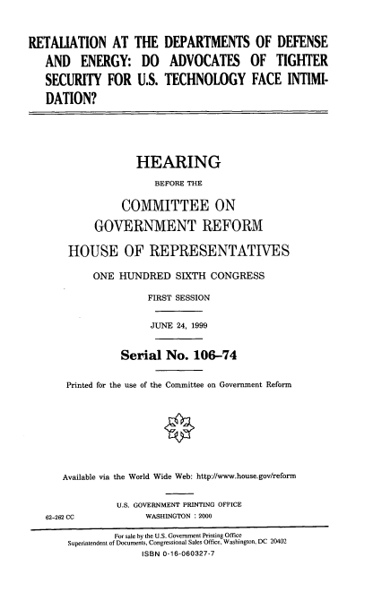 handle is hein.cbhear/rdode0001 and id is 1 raw text is: RETALIATION AT
AND ENERGY:
SECURITY FOR
DATION?

THE
DO
U.S.

DEPARTMENTS OF DEFENSE
ADVOCATES OF TIGHTER
TECHNOLOGY FACE INTIMI-

HEARING
BEFORE THE
COMMITTEE ON
GOVERNMENT REFORM
HOUSE OF REPRESENTATIVES
ONE HUNDRED SIXTH CONGRESS
FIRST SESSION
JUNE 24, 1999
Serial No. 106-74
Printed for the use of the Committee on Government Reform
Available via the World Wide Web: http://www.house.gov/reform

62-262 CC

U.S. GOVERNMENT PRINTING OFFICE
WASHINGTON : 2000

For sale by the U.S. Government Printing Office
Superintendent of Documents, Congressional Sales Office, Washington, DC 20402
ISBN 0-16-060327-7


