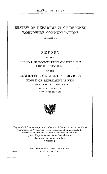 handle is hein.cbhear/rdodwc0001 and id is 1 raw text is: 


[H.A%.C. No. 92-72]


TEVIEW OF D ARTMENT OF DEFENSE

     ViQRLpD\WDE COMMUNICATIONS

                   PHASE II


REPORT

   OF THE


SPECIAL  SUBCOMMITTEE ON
          COMMUNICATIONS


DEFENSE


OF THE


     COMMITTEE ON ARMED SERVICES
         HOUSE  OF  REPRESENTATIVES
            NINETY-SECOND  CONGRESS
                 SECOND SESSION
                 OCTOBER 12, 1972













[Pages of all documents printed in behalf of the activities of the House
   Committee on Armed Services are numbered cumulatively to
      permit a comprehensive index at the end of the Con-
          gress. Page numbers lower than those in
              this document refer to other
                    subjects.]


U.S. GOVERNMENT PRINTING OFFICE
      WASHINGTON : 1972


83-068


