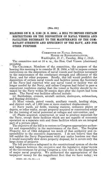 handle is hein.cbhear/rdvss0001 and id is 1 raw text is: 







                            [No. 51]
HEARINGS   ON H. R. 3180 (H. R. 2894), A BILL TO IMPOSE CERTAIN
  RESTRICTIONS ON THE DISPOSITION OF NAVAL VESSELS AND
  FACILITIES  NECESSARY   TO  THE  MAINTENANCE OF THE COM-
  BATANT   STRENGTH   AND   EFFICIENCY  OF THE  NAVY,  AND  FOR
  OTHER   PURPOSES

                        COMMITTEE  ON NAVAL  AFFAIRS,
                              HOUSE  OF REPRESENTATIVES,
                       ITashington, D. C., Tuesday, May 1, 1945.
  The  committee met at 10 a. m., the Hon. Carl Vinson (chairman)
presiding.
  The  CHAIRMAN.  Members   of the committee, the purpose of the
hearing this morning is to consider H. R. 2894, a bill to impose certain
restrictions on the disposition of naval vessels and facilities necessary
to the maintenance of the combatant strength and efficiency of the
Navy,  and for other purposes. Briefly, this bill would prohibit the
disposition of certain naval vessels and facilities unless the Secretary
of the Navy  had reported why  any naval vessel or facility was no
longer needed by the Navy, and unless Congress had failed to pass a
concurrent resolution stating that the vessel or facility should be re-
tained by the Navy within 60 session days after the report had been
made.   The Naval war facilities affected include:
  (a) Battleships, cruisers, aircraft carriers, destroyers, submarines,
and floating drydocks;
  (b) Mine  vessels, patrol vessels, auxiliary vessels, landing ships,
and district craft, of 1,000 tons or more standard displacement;
  (c) Navy  yards, air fields, training stations, ordnance plants or
depots, or other realty, except property acquired or constructed solely
for the training of naval personnel at colleges and universities; and
  (d) Plants acquired, constructed, or used to produce materials for
the Navy,  except those facilities which are not capable of economic
operation as a separate unit and those facilities which are an integral
part of a private plant.
  The objective of the bill is to restore to Congress appropriate author-
ity and responsibility in the maintenance of the fleet. The Surplus
Property Act of 1944 delegated too much of that authority and re-
sponsibility to the executive department. I do not believe that the
bill saddles the Navy Department with' any undue burdens nor that
it would materially slow down property disposal, for it covers only the
large items of property.
  The bill provides a safeguard in the constitutional system of checks
and balances between the executive and the legislative departments
of the Government by giving Congress a veto voice in the disposition
of major naval property.  We  authorized the appropriation of the
taxpayers' money for the magnificent fleet that we have today; we


60266-15-No. 51-1


(595)


