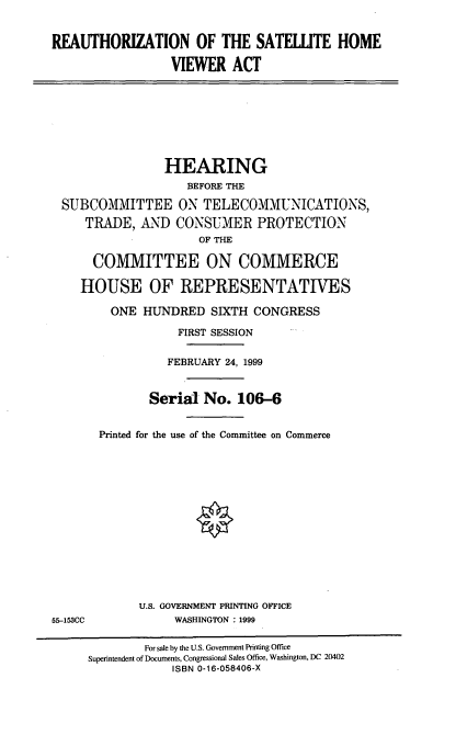handle is hein.cbhear/reashva0001 and id is 1 raw text is: REAUTHORIZATION OF THE SATEWTE HOME
VIEWER ACT
HEARING
BEFORE THE
SUBCOMMITTEE ON TELECOMMUNICATIONS,
TRADE, AND CONSUMER PROTECTION
OF THE
COMMITTEE ON COMMERCE
HOUSE OF REPRESENTATIVES
ONE HUNDRED SIXTH CONGRESS
FIRST SESSION
FEBRUARY 24, 1999
Serial No. 106-6
Printed for the use of the Committee on Commerce
U.S. GOVERNMENT PRINTING OFFICE
55-153CC             WASHINGTON : 1999
For sale by the U.S. Government Printing Office
Superintendent of Documents, Congressional Sales Office, Washington, DC 20402
ISBN 0-16-058406-X



