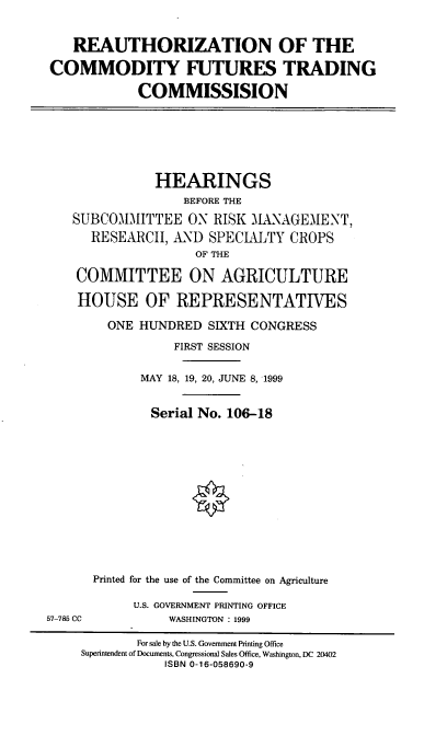 handle is hein.cbhear/recftc0001 and id is 1 raw text is: REAUTHORIZATION OF THE
COMMODITY FUTURES TRADING
COMMISSISION

HEARINGS
BEFORE THE
SUBCOMMITTEE ON RISK ALNAGEMENT,
RESEARCH, AND SPECLUTY CROPS
OF THE
COMMITTEE ON AGRICULTURE
HOUSE OF REPRESENTATIVES
ONE HUNDRED SIXTH CONGRESS
FIRST SESSION
MAY 18, 19, 20, JUNE 8, 1999
Serial No. 106-18
Printed for the use of the Committee on Agriculture

U.S. GOVERNMENT PRINTING OFFICE
WASHINGTON : 1999

57-785 CC

For sale by the U.S. Government Printing Office
Superintendent of Documents, Congressional Sales Office, Washington, DC 20402
ISBN 0-16-058690-9


