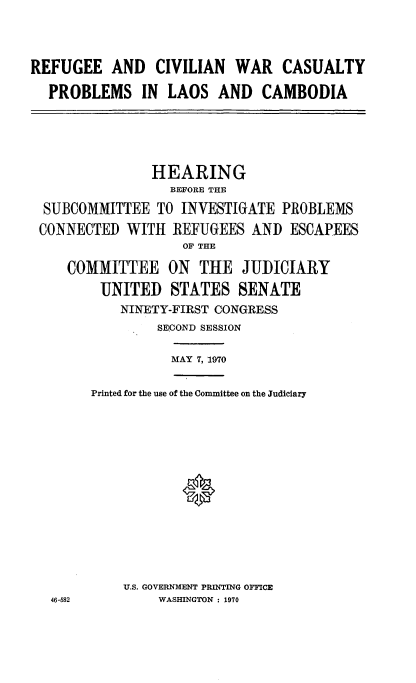 handle is hein.cbhear/refgeewr0001 and id is 1 raw text is: 


REFUGEE AND CIVILIAN WAR CASUALTY
  PROBLEMS IN LAOS AND CAMBODIA




               HEARING
                  BEFORE THE
  SUBCOMMITTEE TO INVESTIGATE PROBLEMS
  CONNECTED WITH REFUGEES AND ESCAPEES
                   OF THE
     COMMITTEE ON THE JUDICIARY
         UNITED STATES SENATE
           NINETY-FIRST CONGRESS
                SECOND SESSION

                  MAY 7, 1970

        Printed for the use of the Committee on the Judiciary





                   *





            U.S. GOVERNMENT PRINTING OFFICE
   46-582       WASHINGTON : 1970


