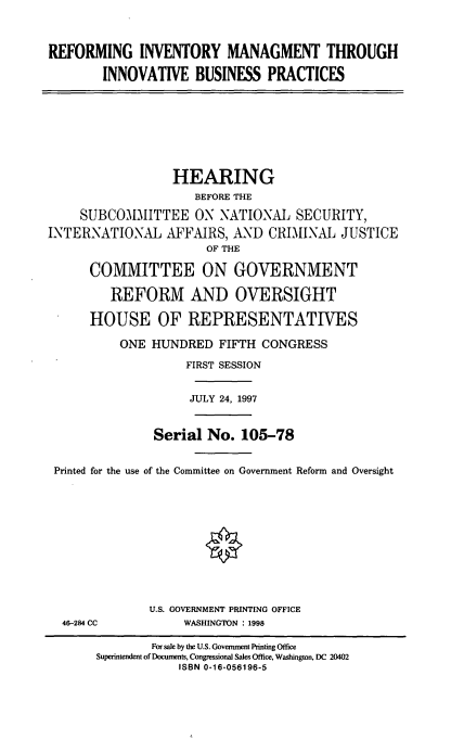 handle is hein.cbhear/refinv0001 and id is 1 raw text is: REFORMING INVENTORY MANAGMENT THROUGH
INNOVATIVE BUSINESS PRACTICES

HEARING
BEFORE THE
SUBCOMMITTEE ON NATIONAL SECURITY,
INTERNATIONAL AFFAIRS, AND CRIMINAL JUSTICE
OF THE
COMMITTEE ON GOVERNMENT
REFORM AND OVERSIGHT
HOUSE OF REPRESENTATIVES
ONE HUNDRED FIFTH CONGRESS
FIRST SESSION
JULY 24, 1997
Serial No. 105-78
Printed for the use of the Committee on Government Reform and Oversight

46-284 CC

U.S. GOVERNMENT PRINTING OFFICE
WASHINGTON : 1998

For sale by the U.S. Government Printing Office
Superintendent of Documents, Congressional Sales Office, Washington, DC 20402
ISBN 0-16-056196-5


