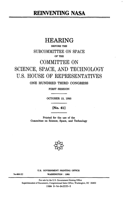 handle is hein.cbhear/reinvn0001 and id is 1 raw text is: REINVENTING NASA

HEARING
BEFORE THE
SUBCOMMITTEE ON SPACE
OF THE
COMMITTEE ON
SCIENCE, SPACE, AND TECHNOLOGY
U.S. HOUSE OF REPRESENTATIVES
ONE HUNDRED THIRD CONGRESS
FIRST SESSION
OCTOBER 13, 1993

[No. 61]

Printed for the use of the
Committee on Science, Space, and Technology

U.S. GOVERNMENT PRINTING OFFICE
WASHINGTON : 1993

74-906 CC

For sale by the U.S. Government Printing Office
Superintendent of Documents, Congressional Sales Office, Washington, DC 20402
ISBN 0-16-043335-5


