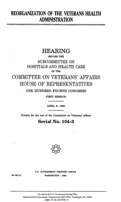 handle is hein.cbhear/reovha0001 and id is 1 raw text is: REORGANIZATION OF THE VETERANS HEALTH
ADMINISTRATION

HEARING
BEFORE THE
SUBCOMMITTEE ON
HOSPITALS AND HEALTH CARE
OF THE
COMMITTEE ON VETERANS' AFFAIRS
HOUSE OF REPRESENTATIVES
* ONE HUNDRED FOURTH CONGRESS
FIRST SESSION
APRIL 6, 1995
Printed for the use of the Committee on Veterans' Affairs
Serial No. 104-3

U.S. GOVERNMENT PRINTING OFFICE
WASHINGTON : 1995

92-763 CC

For sale by the U.S. Government Printing Office
Superintendent of Documents, Congressional Sales Office, Washington, DC 20402
ISBN 0-16-047590-2


