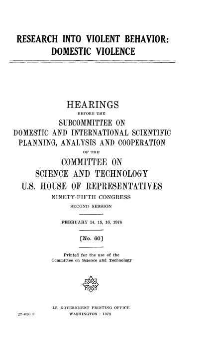 handle is hein.cbhear/reviolbeh0001 and id is 1 raw text is: 





RESEARCH INTO VIOLENT BEHAVIOR:

         DOMESTIC VIOLENCE


              HEARINGS
                 BEFORE THE

            SUBCOMMITTEE ON
DOMESTIC AND INTERNATIONAL SCIENTIFIC
PLANNING, ANALYSIS AND COOPERATION
                  OF THE

            COMMITTEE ON

      SCIENCE AND TECHNOLOGY

  U.S. HOUSE OF REPRESENTATIVES
          NINETY-FIFTH CONGRESS
               SECOND SESSION

            FEBRUARY 14, 15, 16, 1978


[No. 60]


   Printed for the use of the
Committee on Science and Technology


U.S. GOVERNMENT PRINTING OFFICE
     WASHINGTON : 1978


27-090 0


