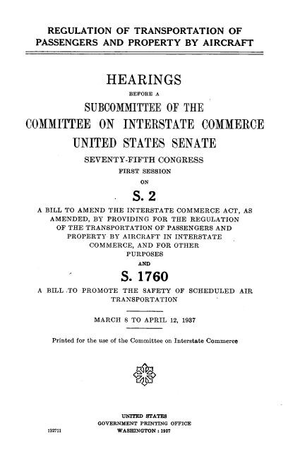 handle is hein.cbhear/rgltsp0001 and id is 1 raw text is: 


  REGULATION OF TRANSPORTATION OF
PASSENGERS   AND  PROPERTY   BY  AIRCRAFT


    HEARINGS
         BEFORE A

SUBCOMMITTEE OF THE


COMMITTEE ON INTERSTATE COMMERCE

         UNITED STATES SENATE

            SEVENTY-FIFTH CONGRESS
                  FIRST SESSION
                       ON

                     S.2
  A BILL TO AMEND THE INTERSTATE COMMERCE ACT, AS
     AMENDED, BY PROVIDING FOR THE REGULATION
     OF THE TRANSPORTATION OF PASSENGERS AND
        PROPERTY BY AIRCRAFT IN INTERSTATE
             COMMERCE, AND FOR OTHER
                    PURPOSES
                      AM~

                   S. 1760
  A BILL TO PROMOTE THE SAFETY OF SCHEDULED AIR
                 TRANSPORTATION


             MARCH 8 TO APRIL 12, 1937


     Printed for the use of the Committee on Interstate Commerce









                   UNITED STATES
              GOVERNMENT PRINTING OFFICE
    132711        WASHINGTON: 1987



