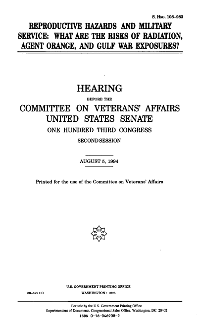 handle is hein.cbhear/rhmts0001 and id is 1 raw text is: S. HRG. 103-983
REPRODUCTIVE HAZARDS AND MILITARY
SERVICE: WHAT ARE THE RISKS OF RADIATION,
AGENT ORANGE, AND GULF WAR EXPOSURES?

HEARING
BEFORE THE
COMMITTEE ON       VETERANS' AFFAIRS
UNITED STATES SENATE
ONE HUNDRED THIRD CONGRESS
SECOND SESSION
AUGUST 5, 1994
Printed for the use of the Committee on Veterans' Affairs

U.S. GOVERNMENT PRINTING OFFICE
WASHINGTON: 1995

83-529 CC

For sale by the U.S. Government Printing Office
Superintendent of Documents, Congressional Sales Office, Washington, DC 20402
ISBN 0-16-046908-2


