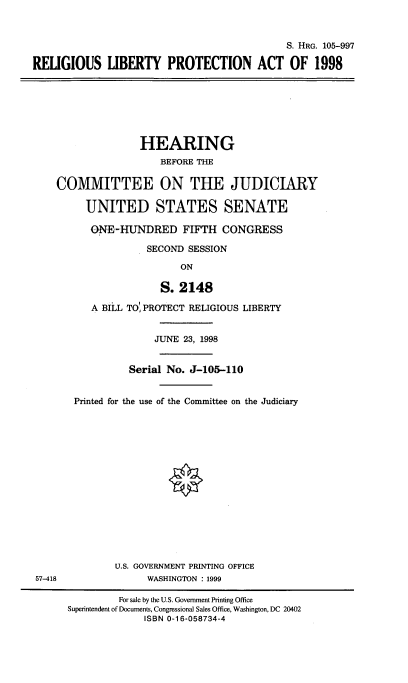 handle is hein.cbhear/rllibtp0001 and id is 1 raw text is: 



                                             S. HRG. 105-997

RELIGIOUS LIBERTY PROTECTION ACT OF 1998


               HEARING
                  BEFORE THE

COMMITTEE ON THE JUDICIARY

     UNITED STATES SENATE

     ON E-HUNDRED FIFTH CONGRESS

                SECOND SESSION

                      ON

                  S. 2148

      A BILL TO' PROTECT RELIGIOUS LIBERTY


57-418


              JUNE 23, 1998


          Serial No. J-105-110


Printed for the use of the Committee on the Judiciary






                 0








       U.S. GOVERNMENT PRINTING OFFICE
             WASHINGTON : 1999


         For sale by the U.S. Government Printing Office
Superintendent of Documents, Congressional Sales Office, Washington, DC 20402
             ISBN 0-1 6-058734-4


