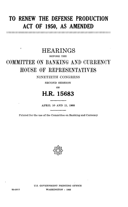 handle is hein.cbhear/rndsataad0001 and id is 1 raw text is: 




TO  RENEW THE DEFENSE PRODUCTION

      ACT  OF  1950,  AS  AMENDED


               HEARINGS
                  BEFORE THE

COMMITTEE ON BANKING AND CURRENCY

      HOUSE   OF  REPRESENTATIVES

             NINETIETH CONGRESS
                SECOND SESSION
                     ON

               H.R.   15683


               APRIL 10 AND 11, 1968


     Printed for the use of the Committee on Banking and Currency




















            U.S. GOVERNMENT PRINTING OFFICE
  93-0180        WASHINGTON : 1968



