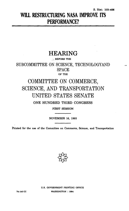 handle is hein.cbhear/rnsaip0001 and id is 1 raw text is: S. Hac. 103-406
WILL RESTRUCTURING NASA IMPROVE ITS
PERFORMANCE?

SUBCOMMITTEE

HEARING
BEFORE THE
ON SCIENCE, TECHNOLOGYAND
SPACE
OF THE

COMMITTEE ON COMMERCE,
SCIENCE, AND TRANSPORTATION
UNITED STATES SENATE
ONE HUNDRED THIRD CONGRESS
FIRST SESSION
NOVEMBER 16, 1993
Printed for the use of the Committee on Commerce, Science, and Transportation
U.S. GOVERNMENT PRINTING OFFICE
74-140 CC           WASHINGTON : 1994


