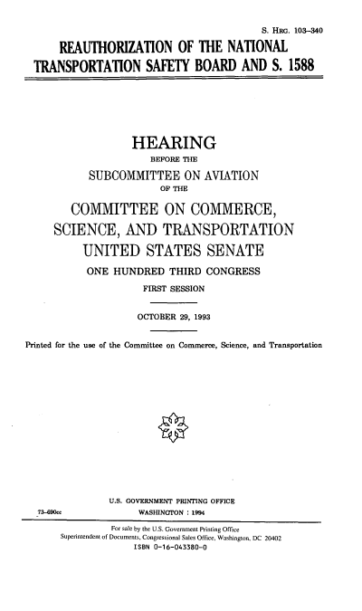 handle is hein.cbhear/rntsb0001 and id is 1 raw text is: S. HRG. 103-340
REAUTHORIZATION OF THE NATIONAL
TRANSPORTATION SAFETY BOARD AND S. 1588
HEARING
BEFORE THE
SUBCOMMITTEE ON AVIATION
OF THE
COMMITTEE ON COMMERCE,
SCIENCE, AND TRANSPORTATION
UNITED STATES SENATE
ONE HUNDRED THIRD CONGRESS
FIRST SESSION
OCTOBER 29, 1993
Printed for the use of the Committee on Commerce, Science, and Transportation
U.S. GOVERNMENT PRINTING OFFICE
73-690cc              WASHINGTON : 1994
For sale by the U.S. Government Printing Office
Superintendent of Documents, Congressional Sales Office, Washington, DC 20402
ISBN 0-16-043380-0


