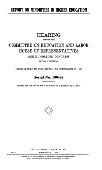 handle is hein.cbhear/rpmnrts0001 and id is 1 raw text is: 


REPORT ON MINORITIES IN HIGHER EDUCATION


                   HEARING
                       BEFORE THE


COMMITTEE ON EDUCATION AND LABOR

       HOUSE- OF REPRESENTATIVES

             ONE HUNDREDTH CONGRESS

                     SECOND SESSION


    HEARING HELD IN WASHINGTON, DC, SEPTEMBER 13, 1988


                 Serial No. 100-92


     Printed for the use of the Committee on Education and Labor


89-482


       U.S. GOVERNMENT PRINTING OFFICE
            WASHINGTON :1988
For sale by the Superintendent of Documents, Congressional Sales Office
    U.S. Government Printing Office, Washington, DC 20402


