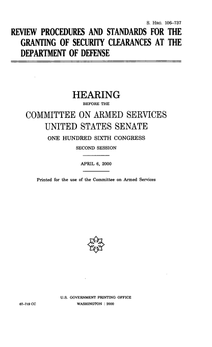 handle is hein.cbhear/rpsgsc0001 and id is 1 raw text is: S. HRG. 106--737
REVIEW PROCEDURES AND STANDARDS FOR THE
GRANTING OF SECURITY CLEARANCES AT THE
DEPARTMENT OF DEFENSE

HEARING
BEFORE THE
COMMITTEE ON ARMED SERVICES
UNITED STATES SENATE
ONE HUNDRED SIXTH CONGRESS
SECOND SESSION
APRIL 6, 2000
Printed for the use of the Committee on Armed Services
U.S. GOVERNMENT PRINTING OFFICE
67-719 CC         WASHINGTON : 2000



