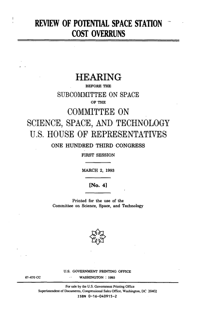 handle is hein.cbhear/rpssco0001 and id is 1 raw text is: REVIEW OF POTENTIAL SPACE STATION
COST OVERRUNS

HEARING
BEFORE THE
SUBCOMMITTEE ON SPACE
OF THE
COMMITTEE ON
SCIENCE, SPACE, AND TECHNOLOGY
U.S. HOUSE OF REPRESENTATIVES
ONE HUNDRED THIRD CONGRESS
FIRST SESSION
MARCH 2, 1993
[No. 41

Printed for the use of the
Committee on Science, Space, and Technology

U.S. GOVERNMENT PRINTING OFFICE
WASHINGTON : 1993

67-670 CC

For sale by the U.S. Government Printing Office
Superintendent of Documents, Congressional Sales Office, Washington, DC 20402
ISBN 0-16-040915-2


