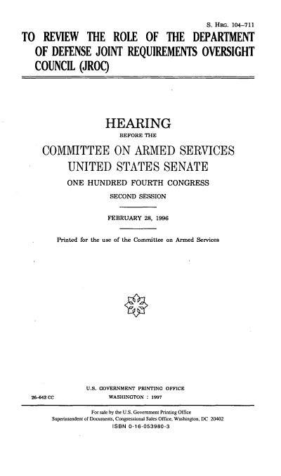handle is hein.cbhear/rrjroc0001 and id is 1 raw text is: S. HIR. 104-711
TO REVIEW THE ROLE OF THE DEPARTMENT
OF DEFENSE JOINT REQUIREMENTS OVERSIGHT
COUNCIL (JROC)

HEARING
BEFORE THE
COMMITTEE ON ARMED SERVICES
UNITED STATES SENATE
ONE HUNDRED FOURTH CONGRESS
SECOND SESSION
FEBRUARY 28, 1996
Printed for the use of the Committee on Armed Services

26-642 CC

U.S. GOVERNMENT PRINTING OFFICE
WASHINGTON : 1997

For sale by the U.S. Government Printing Office
Superintendent of Documents, Congressional Sales Office, Washington, DC 20402
ISBN 0-16-053980-3


