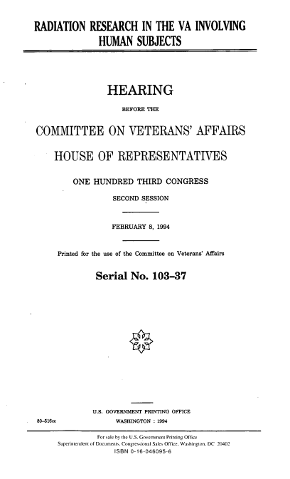 handle is hein.cbhear/rrvahs0001 and id is 1 raw text is: RADIATION RESEARCH IN THE VA INVOLVING
HUMAN SUBJECTS

HEARING
BEFORE THE
COMMITTEE ON VETERANS' AFFAIRS
HOUSE OF REPRESENTATIVES
ONE HUNDRED THIRD CONGRESS
SECOND SESSION
FEBRUARY 8, 1994
Printed for the use of the Committee on Veterans' Affairs
Serial No. 103-37

U.S. GOVERNMENT PRINTING OFFICE
WASHINGTON : 1994

80-516cc

For sale by the U.S. Government Printing Office
Superintendent of Documents. Congressional Sales Office. Washington. DC 20402
ISBN 0-16-046095-6


