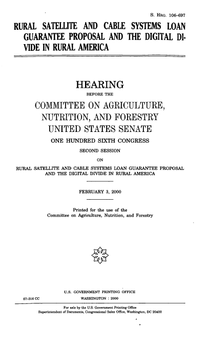 handle is hein.cbhear/rscslgp0001 and id is 1 raw text is: S. HRG. 106-697
RURAL SATELLITE AND CABLE SYSTEMS LOAN
GUARANTEE PROPOSAL AND THE DIGITAL DI-
VIDE IN RURAL AMERICA

HEARING
BEFORE THE
COMMITTEE ON AGRICULTURE,
NUTRITION, AND FORESTRY
UNITED STATES SENATE
ONE HUNDRED SIXTH CONGRESS
SECOND SESSION
ON
RURAL SATELLITE AND CABLE SYSTEMS LOAN GUARANTEE PROPOSAL
AND THE DIGITAL DIVIDE IN RURAL AMERICA

67-316 CC

FEBRUARY 3, 2000
Printed for the use of the
Committee on Agriculture, Nutrition, and Forestry
U.S. GOVERNMENT PRINTING OFFICE
WASHINGTON : 2000

For sale by the U.S. Government Printing Office
Superintendent of Documents, Congressional Sales Office, Washington, DC 20402


