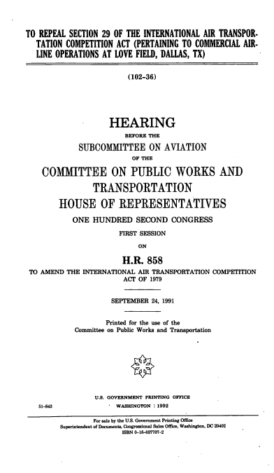 handle is hein.cbhear/rsiat0001 and id is 1 raw text is: TO REPEAL SECTION 29 OF THE INTERNATIONAL AIR TRANSPOR-
TATION COMPETITION ACT (PERTAINING TO COMMERCIAL AIR-
LINE OPERATIONS AT LOVE FIELD, DALLAS, TX)
(102-36)
HEARING
BEFORE THE
SUBCOMMITTEE ON AVIATION
OF THE
COMMITTEE ON PUBLIC WORKS AND
TRANSPORTATION
HOUSE OF REPRESENTATIVES
ONE HUNDRED SECOND CONGRESS
FIRST SESSION
ON
H.R. 858
TO AMEND THE INTERNATIONAL AIR TRANSPORTATION COMPETITION
ACT OF 1979
SEPTEMBER 24, 1991
Printed for the use of the
Committee on Public Works and Transportation
U.S. GOVERNMENT PRINTING OFFICE
51-843            WASHINGTON :1992
For sale by the U.S. Government Printing Office
Superintendent of Documents, Congressional Sales Office, Washington, DC 20402
ISBN 0-16-037707-2


