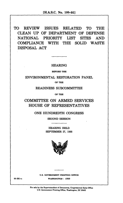 handle is hein.cbhear/rvissr0001 and id is 1 raw text is: [H.A.S.C. No. 100-951

TO REVIEW ISSUES RELATED TO THE
CLEAN UP OF DEPARTMENT OF DEFENSE
NATIONAL PRIORITY LIST SITES AND
COMPLIANCE WITH THE SOLID WASTE
DISPOSAL ACT
HEARING
BEFORE THE
ENVIRONMENTAL RESTORATION PANEL
OF THE

READINESS SUBCOMMITTEE
OF THE
COMMITTEE ON ARMED SERVICES
HOUSE OF REPRESENTATIVES

ONE HUNDREDTH CONGRESS
SECOND SESSION
HEARING HELD
SEPTEMBER 27, 1988

U.S. GOVERNMENT PRINTING OFFICE
WASHINGTON : 1989

93-282 u

For sale by the Superintendent of Documents, Congressional Sales Office
U.S. Government Printing Office, Washington, DC 20402


