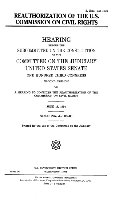 handle is hein.cbhear/rzuscvli0001 and id is 1 raw text is: 

                                      S. HRG. 103-1076

REAUTHORIZATION OF THE U.S.

COMMISSION ON CIVL RIGHTS





               HEARING
                  BEFORE THE

  SUBCOMMITTEE ON THE CONSTITUTION
                    OF THE

 COMMITTEE ON THE JUDICIARY

      UNITED STATES SENATE

      ONE HUNDRED THIRD CONGRESS

                SECOND SESSION

                     ON

A HEARING TO CONSIDER THE REAUTHORIZATION OF THE
           COMMISSION ON CIVIL RIGHTS


22-482 CC


             JUNE 16, 1994


         Serial No. J-103-61


Printed for the use of the Committee on the Judiciary













       U.S. GOVERNMENT PRINTING OFFICE
            WASHINGTON : 1996


        For sale by the U.S. Government Printing Office
Superintendent of Documents, Congressional Sales Office, Washington, DC 20402
            ISBN 0-16-052331-1


