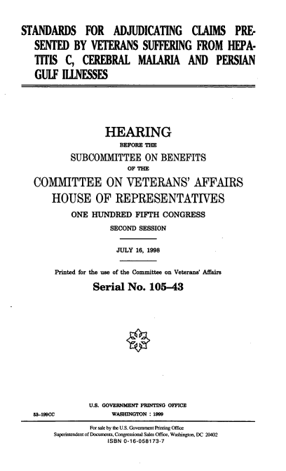 handle is hein.cbhear/sacpv0001 and id is 1 raw text is: STANDARDS FOR ADJUDICATING CLAIMS PRE-
SENTED BY VETERANS SUFFERING FROM HEPA-
TITIS C, CEREBRAL MALARIA AND PERSIAN
GULF IllNESSES
HEARING
BEFORE THE
SUBCOMMITTEE ON BENEFITS
OF THE
COMMITTEE ON VETERANS' AFFAIRS
HOUSE OF REPRESENTATIVES
ONE HUNDRED FIFTH CONGRESS
SECOND SESSION
JULY 16, 1998
Printed for the use of the Committee on Veterans' Affairs
Serial No. 105-43
U.S. GOVERNMENT PRINTING OFFICE
63-199CC            WASHINGTON : 1999
For sale by the U.S. Government Printing Office
Superintendent of Documents, Congressional Sales Office, Washington, DC 20402
ISBN 0-16-058173-7


