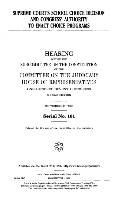 handle is hein.cbhear/scscd0001 and id is 1 raw text is: SUPREME COURT'S SCHOOL CHOICE DECISION
AND CONGRESS' AUTHORITY
TO ENACT CHOICE PROGRAMS

HEARING
BEFORE THE
SUBCOMMITTEE ON THE CONSTITUTION
OF THE
COMMITTEE ON THE JUDICIARY
HOUSE OF REPRESENTATIVES
ONE HUNDRED SEVENTH CONGRESS
SECOND SESSION
SEPTEMBER 17, 2002
Serial No. 101
Printed for the use of the Committee on the Judiciary
Available via the World Wide Web: http-//www.house.gov/judiciary

81-748 PDF

U.S. GOVERNMENT PRINTING OFFICE
WASHINGTON : 2002

For sale by the Superintendent of Documents, U.S. Government Printing Office
Internet: bookstore.gpo.gov Phone: toll free (866) 512-1800; DC area (202) 512-1800
Fax: (202) 512-2250 Mail: Stop SSOP, Washington, DC 20402-0001


