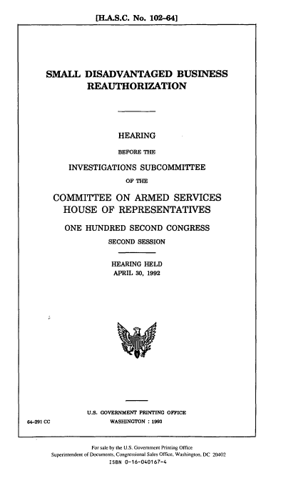handle is hein.cbhear/sdbre0001 and id is 1 raw text is: [H.A.S.C. No. 102-641

SMALL DISADVANTAGED BUSINESS
REAUTHORIZATION
HEARING
BEFORE THE
INVESTIGATIONS SUBCOMMITTEE
OF THE
COMMITTEE ON ARMED SERVICES
HOUSE OF REPRESENTATIVES

ONE HUNDRED SECOND CONGRESS
SECOND SESSION
HEARING HELD
APRIL 30, 1992

U.S. GOVERNMENT PRINTING OFFICE
WASHUNGTON : 1993

For sale by the U.S. Government Printing Office
Superintendent of Documents, Congressional Sales Office, Washington, DC 20402
ISBN 0-16-040167-4

64-291 CC


