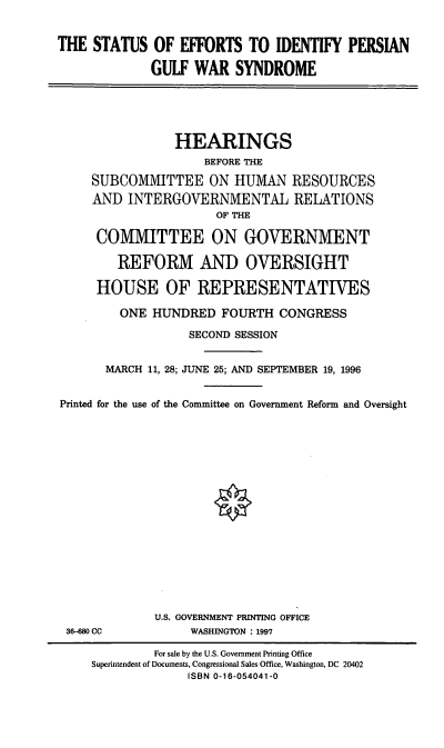 handle is hein.cbhear/seipgw0001 and id is 1 raw text is: THE STATUS OF EFFORTS TO IDENTIFY PERSIAN
GULF WAR SYNDROME
HEARINGS
BEFORE THE
SUBCOMMITTEE ON HUMAN RESOURCES
AND INTERGOVERNMENTAL RELATIONS
OF THE
COMMITTEE ON GOVERNMENT
REFORM AND OVERSIGHT
HOUSE OF REPRESENTATIVES
ONE HUNDRED FOURTH CONGRESS
SECOND SESSION
MARCH 11, 28; JUNE 25; AND SEPTEMBER 19, 1996
Printed for the use of the Committee on Government Reform and Oversight
U.S. GOVERNMENT PRINTING OFFICE
36--80 CC           WASHINGTON : 1997
For sale by the U.S. Government Printing Office
Superintendent of Documents, Congressional Sales Office, Washington, DC 20402
ISBN 0-16-054041-0


