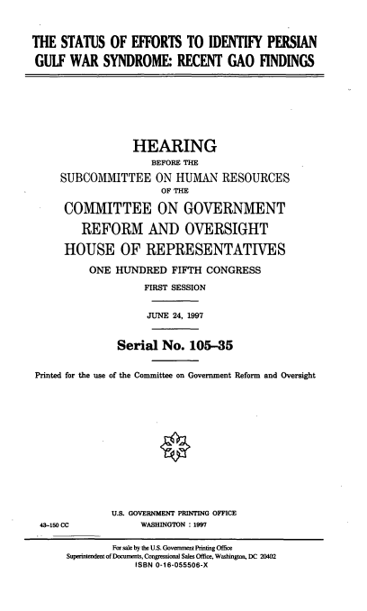 handle is hein.cbhear/seipgws0001 and id is 1 raw text is: THE STATUS OF EFFORTS TO IDENTIFY PERSIAN
GULF WAR SYNDROME: RECENT GAO FINDINGS
HEARING
BEFORE THE
SUBCOMMITTEE ON HUMAN RESOURCES
OF THE
COMMITTEE ON GOVERNMENT
REFORM AND OVERSIGHT
HOUSE OF REPRESENTATIVES
ONE HUNDRED FIFTH CONGRESS
FIRST SESSION
JUNE 24, 1997
Serial No. 105-35
Printed for the use of the Committee on Government Reform and Oversight
U.S. GOVERNMENT PRINTING OFFICE
43-150 CC          WASHINGTON : 1997
For sale by the U.S. Govemment Printing Office
Superintendent of Documents, Congressional Sales Office, Washington, DC 20402
ISBN 0-16-055506-X


