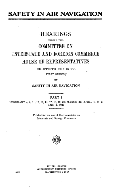 handle is hein.cbhear/sftyanvx0001 and id is 1 raw text is: SAFETY IN AIR NAVIGATION

HEARINGS
BEFORE THE
COMMITTEE ON
INTERSTATE AND FOREIGN COMMERCE
HOUSE OF REPRESENTATIVES
EIGHTIETH CONGRESS
FIRST SESSION
ON
SAFETY IN AIR NAVIGATION

FEBRUARY 4, 5,

PART 2
11, 12, 13, 14, 17, 18, 19, 20; MARCH 31; APRIL 1, 2, 3,
AND 4, 1947

Printed for the use of the Committee on
Interstate and Foreign Commerce
UNITEL) STATES
GOVERNMENT PRINTING OFFICE
WASHINGTON : 1947


