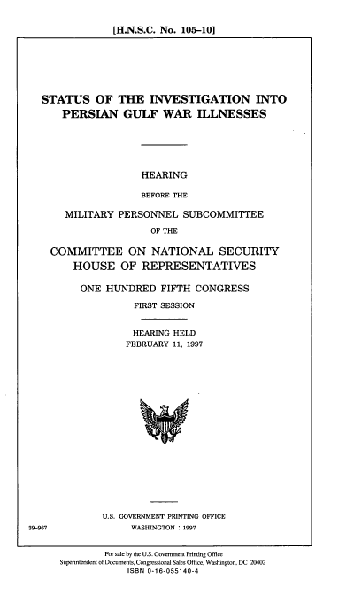 handle is hein.cbhear/sipgwi0001 and id is 1 raw text is: [H.N.S.C. No. 105-10]

STATUS OF THE INVESTIGATION INTO
PERSIAN GULF WAR ILLNESSES

HEARING
BEFORE THE

MILITARY PERSONNEL SUBCOMMITTEE
OF THE
COMMITTEE ON NATIONAL SECURITY
HOUSE OF REPRESENTATIVES

ONE HUNDRED FIFTH CONGRESS
FIRST SESSION
HEARING HELD
FEBRUARY 11, 1997

U.S. GOVERNMENT PRINTING OFFICE
WASHINGTON : 1997

For sale by the U.S. Government Printing Office
Superintendent of Documents, Congressional Sales Office, Washington, DC 20402
ISBN 0-16-055140-4

39-967


