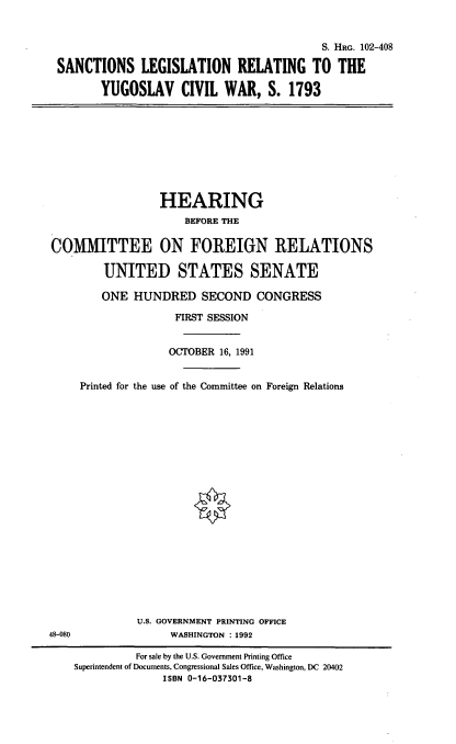 handle is hein.cbhear/slrygv0001 and id is 1 raw text is: S. HRG. 102-408
SANCTIONS LEGISLATION RELATING TO THE
YUGOSLAV CIVIL WAR, S. 1793

HEARING
BEFORE THE
COMMITTEE ON FOREIGN RELATIONS
UNITED STATES SENATE
ONE HUNDRED SECOND CONGRESS
FIRST SESSION
OCTOBER 16, 1991
Printed for the use of the Committee on Foreign Relations

U.S. GOVERNMENT PRINTING OFFICE
WASHINGTON : 1992

48-080

For sale by the U.S. Government Printing Office
Superintendent of Documents, Congressional Sales Office, Washington, DC 20402
ISBN 0-16-037301-8


