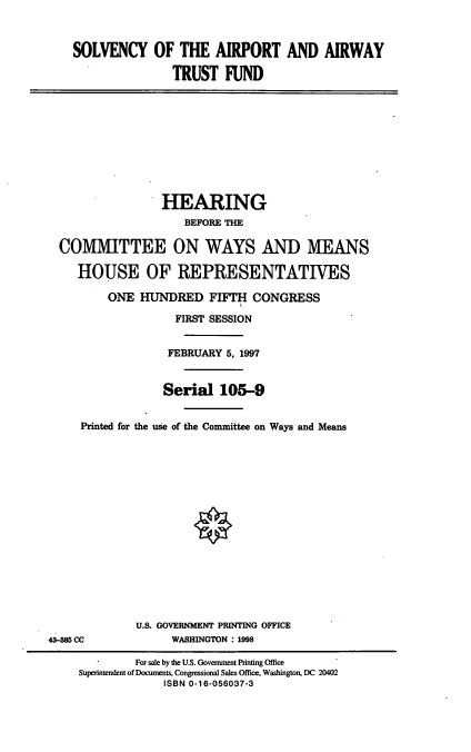 handle is hein.cbhear/slvaa0001 and id is 1 raw text is: SOLVENCY OF THE AIRPORT AND AIRWAY
TRUST FUND

HEARING
BEFORE THE
COMMITTEE ON WAYS AND MEANS
HOUSE OF REPRESENTATIVES
ONE HUNDRED FIFTH CONGRESS
FIRST SESSION
FEBRUARY 5, 1997
Serial 105-9
Printed for the use of the Committee on Ways and Means

U.S. GOVERNMENT PRINTING OFFICE
WASHINGTON : 1998

4385 CC

For sale by the U.S. Government Printing Office
Superintendent of Documents, Congressional Sales Office, Washington, DC 20402
ISBN 0-16-056037-3



