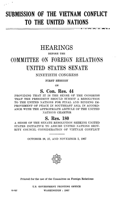handle is hein.cbhear/smnvmctusn0001 and id is 1 raw text is: 



SUBMISSION OF THE VIETNAM CONFLICT


         TO THE UNITED NATIONS
         __ _ _ _ _ _ _ _ _ _ _ _ _ _ _ _ _    --


               HEARINGS
                  BEFORE THE

COMMITTEE ON FOREIGN RELATIONS


        UNITED STATES SENATE

            NINETIETH CONGRESS

                 FIRST SESSION
                      ON

              S. Con. Res. 44
  PROVIDING THAT IT IS THE SENSE OF THE CONGRESS
  THAT THE PRESIDENT SHOULD SUBMIT A RESOLUTION
  TO T1HE UNITED NATIONS FOR FINAL AND BINDING IM-
  PROVEMENT OF PEACE IN SOUTHEAST ASIA IN ACCORD-
  ANCE WITH THE APPROPRIATE ARTICLE OF THE UNITED
                NATIONS CHARTER

                S. Res. 180
  A SENSE OF THE SENATE RESOLUTION SEEKING UNITED
  STATES INITIATIVE TO ASSURE UNITED NATIONS SECU-
  RITY COUNCIL CONSIDERATION OF VIETNA'M CONFLICT


        OCTOBER -96, 27, AND NOVEMBER 2, 1967







                    P




     Printed for the use of the Committee on Foreign Relations


U.S. GOVERNMENT PRINTING OFFICE
      WASHINGTON: 1967


8,5-837



