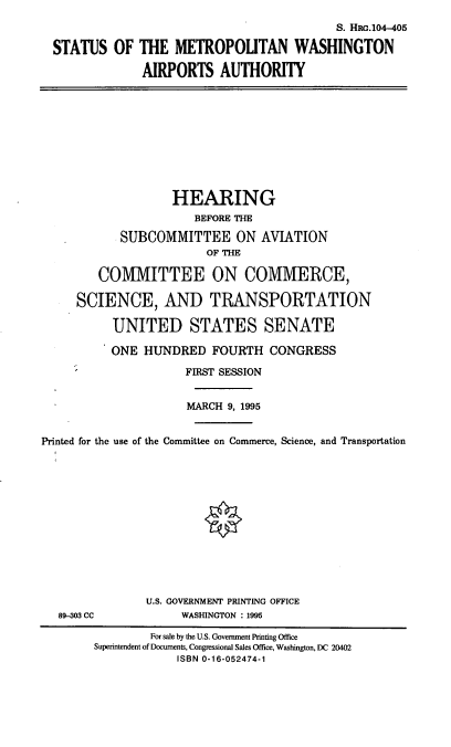 handle is hein.cbhear/smwaa0001 and id is 1 raw text is: S. HRc.104-405
STATUS OF THE METROPOUTAN WASHINGTON
AIRPORTS AUTHORITY

HEARING
BEFORE THE
SUBCOMMITTEE ON AVIATION
OF THE
COMMITTEE ON COMMERCE,
SCIENCE, AND TRANSPORTATION
UNITED STATES SENATE
ONE HUNDRED FOURTH CONGRESS
FIRST SESSION
MARCH 9, 1995
Printed for the use of the Committee on Commerce, Science, and Transportation

89-303 CC

U.S. GOVERNMENT PRINTING OFFICE
WASHINGTON : 1995

For sale by the U.S. Government Printing Office
Superintendent of Documents, Congressional Sales Office, Washington, DC 20402
ISBN 0-16-052474-1


