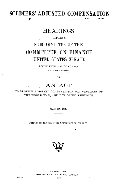 handle is hein.cbhear/soldjus0001 and id is 1 raw text is: 



SOLDIERS' ADJUSTED COMPENSATION





               HEARINGS

                    BEFORE A

           SUBCOMMITTEE OF THE


        COMMITTEE      ON FINANCE

           UNITED STATES SENATE

              SIXTY-SEVENTH CONGRESS
                  SECOND SESSION

                      ON


                 AN ACT

   TO PROVIDE ADJUSTED COMPENSATION FOR VETERANS OF
       THE WORLD WAR, AND FOR OTHER PURPOSES


108528


         MAY 29, 1922




Printed for the use of the Committee on Finance
















         WASHINGTON
   GOVERNMENT PRINTING OFFICE
            1922


