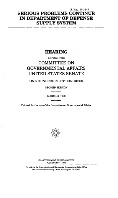 handle is hein.cbhear/spcdodss0001 and id is 1 raw text is: S. HRG. 101-648
SERIOUS PROBLEMS CONTINUE
IN DEPARTMENT OF DEFENSE
SUPPLY SYSTEM

HEARING
BEFORE THE
COMMITTEE ON
GOVERNMENTAL AFFAIRS
UNITED STATES SENATE
ONE HUNDRED FIRST CONGRESS
SECOND SESSION
MARCH 6,1990
Printed for the use of the Committee on Governmental Affairs
U.S. GOVERNMENT PRINTING OFFICE
WASHINGTON: 1990
For sale by the Superintendent of Documents, Congressional Sales Office
U.S. Government Printing Office, Washington, DC 20402


