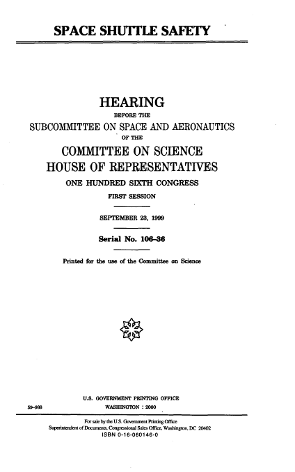 handle is hein.cbhear/spcshs0001 and id is 1 raw text is: SPACE SHUTTLE SAFETY

HEARING
BEFORE THE
SUBCOMMITTEE ON SPACE AND AERONAUTICS
OF THE
COMMITTEE ON SCIENCE
HOUSE OF REPRESENTATIVES
ONE HUNDRED SIXTH CONGRESS
FIRST SESSION
SEPTEMBER 23, 1999
Serial No. 106-36
Printed for the use of the Committee on Science

U.S. GOVERNMENT PRINTING OFFICE
WASHINGTON :2000

5988

For sale by the U.S. Government Printing Office
Superintendent of Documents, Congressional Sales Office, Washington, DC 20402
ISBN 0-16-060146-0


