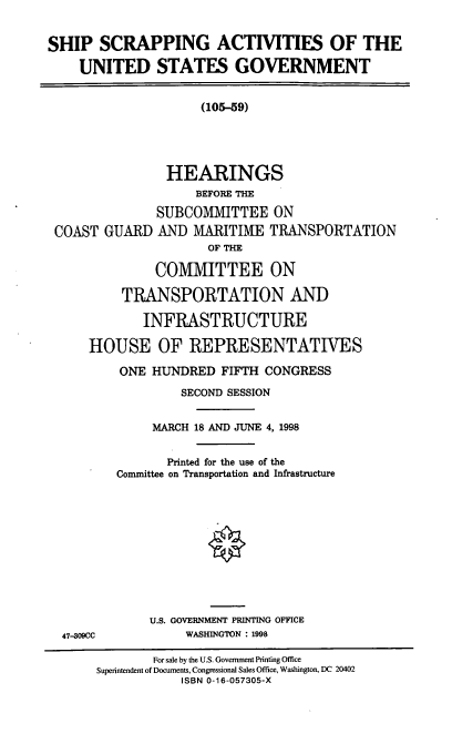 handle is hein.cbhear/ssausg0001 and id is 1 raw text is: SHIP SCRAPPING ACTIVITIES OF THE
UNITED STATES GOVERNMENT

(105-59)

HEARINGS
BEFORE THE
SUBCOMMITTEE ON
COAST GUARD AND MARITIME TRANSPORTATION
OF THE
COMIVIITTEE ON
TRANSPORTATION AND
INFRASTRUCTURE
HOUSE OF REPRESENTATIVES
ONE HUNDRED FIFTH CONGRESS
SECOND SESSION
MARCH 18 AND JUNE 4, 1998
Printed for the use of the
Conunittee on Transportation and Infrastructure
U.S. GOVERNMENT PRINTING OFFICE
47-309CC             WASHINGTON : 1998
For sale by the U.S. Government Printing Office
Superintendent of Documents, Congressional Sales Office, Washington, DC 20402
ISBN 0-16-057305-X


