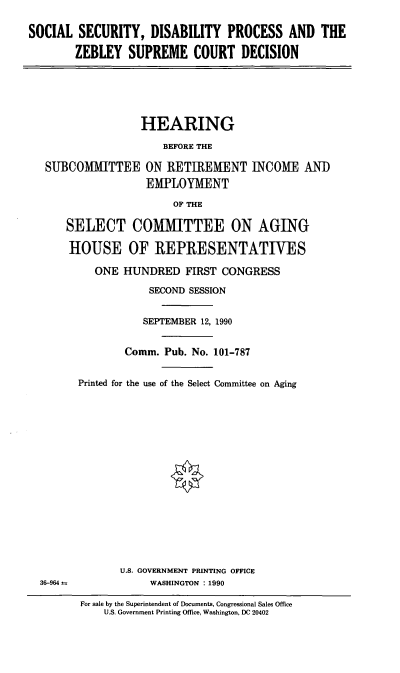 handle is hein.cbhear/ssdp0001 and id is 1 raw text is: SOCIAL SECURITY, DISABILITY PROCESS AND THE
ZEBLEY SUPREME COURT DECISION
HEARING
BEFORE THE
SUBCOMMITTEE ON RETIREMENT INCOME AND
EMPLOYMENT
OF THE
SELECT COMMITTEE ON AGING
HOUSE OF REPRESENTATIVES
ONE HUNDRED FIRST CONGRESS
SECOND SESSION
SEPTEMBER 12, 1990
Comm. Pub. No. 101-787
Printed for the use of the Select Committee on Aging
U.S. GOVERNMENT PRINTING OFFICE
36-964               WASHINGTON : 1990
For sale by the Superintendent of Documents, Congressional Sales Office
U.S. Government Printing Office, Washington, DC 20402


