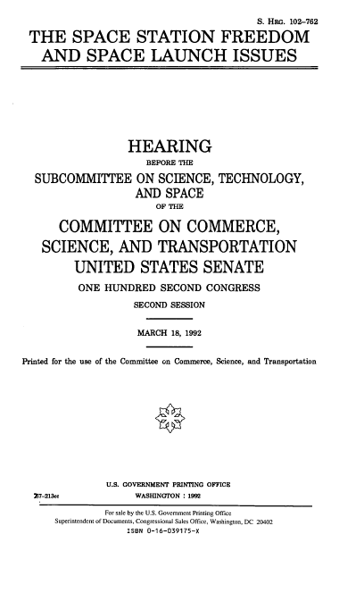 handle is hein.cbhear/ssfsli0001 and id is 1 raw text is: S. HRG. 102-762
THE SPACE STATION FREEDOM
AND SPACE LAUNCH ISSUES

HEARING
BEFORE THE
SUBCOMMITTEE ON SCIENCE, TECHNOLOGY,
AND SPACE
OF THE
COMMITTEE ON COMMERCE,
SCIENCE, AND TRANSPORTATION
UNITED STATES SENATE
ONE HUNDRED SECOND CONGRESS
SECOND SESSION
MARCH 18, 1992
Printed for the use of the Committee on Commerce, Science, and Transportation

Z7-213cc

U.S. GOVERNMENT PRINTING OFFICE
WASHINGTON : 1992

For sale by the U.S. Government Printing Office
Superintendent of Documents, Congressional Sales Office, Washington, DC 20402
ISBN 0-16-039175-X


